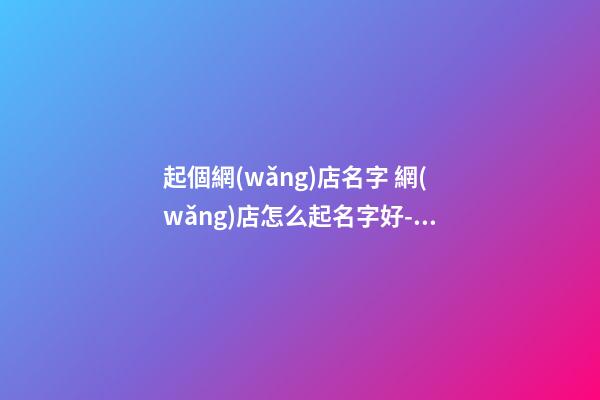 起個網(wǎng)店名字 網(wǎng)店怎么起名字好-名學(xué)網(wǎng)-第1張-店鋪起名-玄機(jī)派